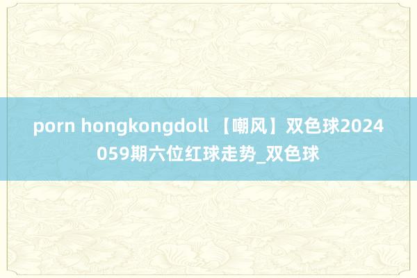 porn hongkongdoll 【嘲风】双色球2024059期六位红球走势_双色球