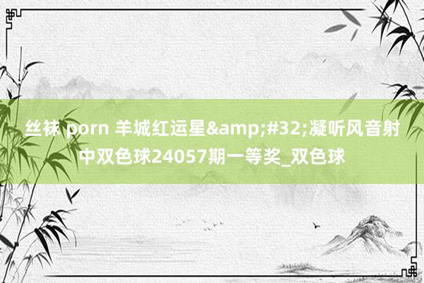 丝袜 porn 羊城红运星&#32;凝听风音射中双色球24057期一等奖_双色球