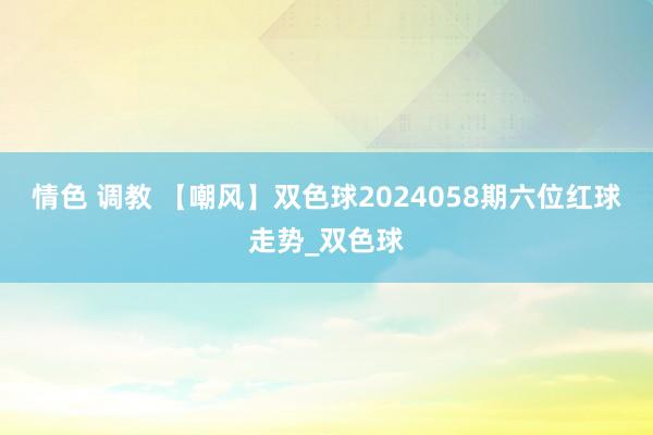 情色 调教 【嘲风】双色球2024058期六位红球走势_双色球