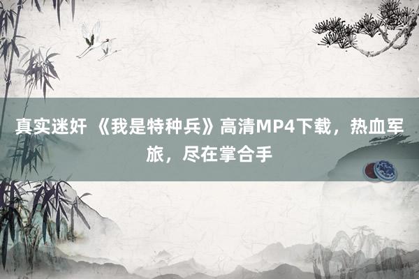 真实迷奸 《我是特种兵》高清MP4下载，热血军旅，尽在掌合手