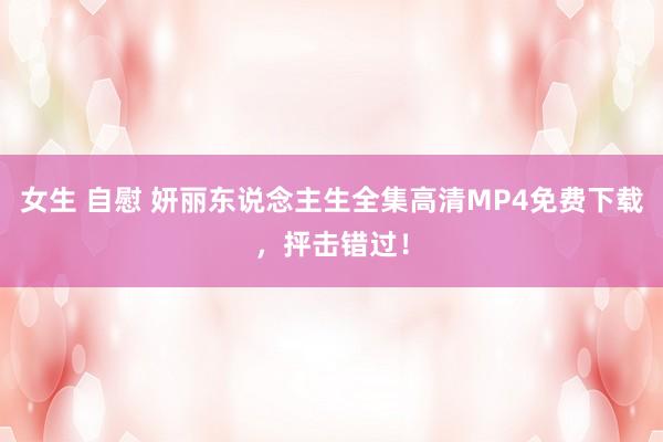 女生 自慰 妍丽东说念主生全集高清MP4免费下载，抨击错过！