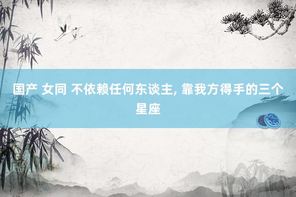 国产 女同 不依赖任何东谈主， 靠我方得手的三个星座