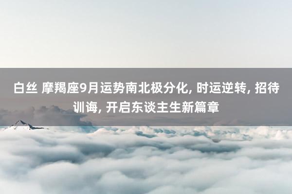 白丝 摩羯座9月运势南北极分化， 时运逆转， 招待训诲， 开启东谈主生新篇章