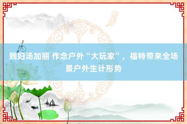 贱妇汤加丽 作念户外“大玩家”，福特带来全场景户外生计形势
