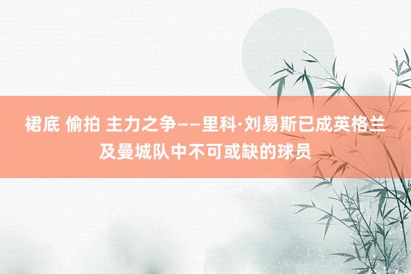 裙底 偷拍 主力之争——里科·刘易斯已成英格兰及曼城队中不可或缺的球员