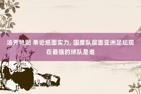 汤芳艳图 单论纸面实力， 国度队层面亚洲足坛现在最强的球队是谁