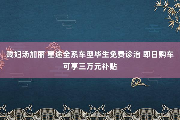贱妇汤加丽 星途全系车型毕生免费诊治 即日购车可享三万元补贴