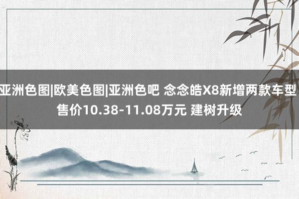 亚洲色图|欧美色图|亚洲色吧 念念皓X8新增两款车型 售价10.38-11.08万元 建树升级