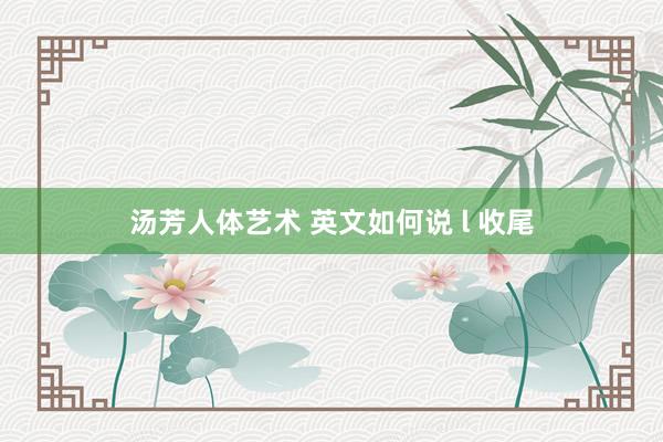汤芳人体艺术 英文如何说 l 收尾