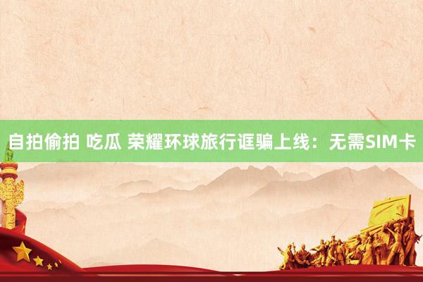自拍偷拍 吃瓜 荣耀环球旅行诓骗上线：无需SIM卡