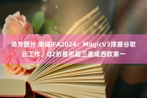 汤芳图片 荣耀IFA2024：MagicV3撑握谷歌云工作，Q2折叠机超三星成西欧第一