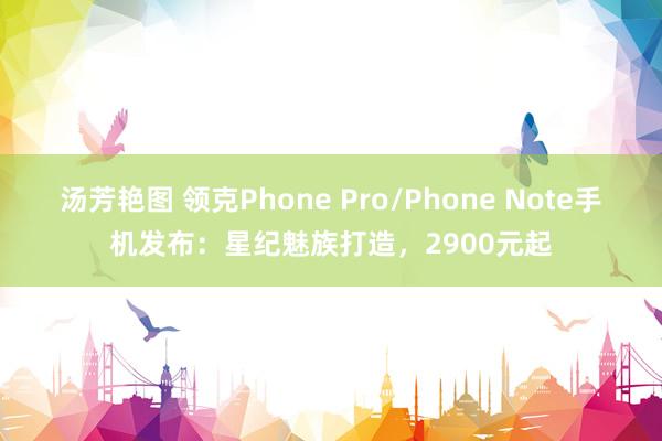 汤芳艳图 领克Phone Pro/Phone Note手机发布：星纪魅族打造，2900元起