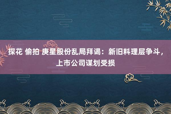 探花 偷拍 庚星股份乱局拜谒：新旧料理层争斗，上市公司谋划受损