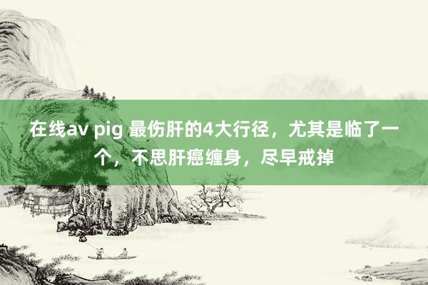 在线av pig 最伤肝的4大行径，尤其是临了一个，不思肝癌缠身，尽早戒掉