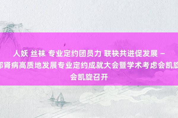 人妖 丝袜 专业定约团员力 联袂共进促发展 ——西部肾病高质地发展专业定约成就大会暨学术考虑会凯旋召开