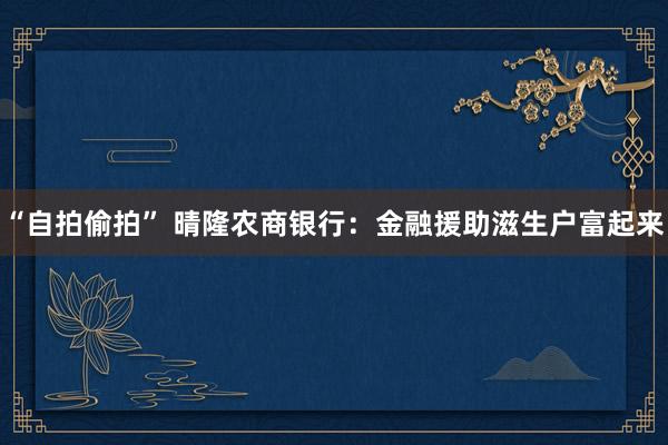“自拍偷拍” 晴隆农商银行：金融援助滋生户富起来
