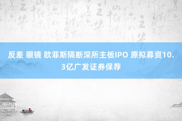 反差 眼镜 欧菲斯隔断深所主板IPO 原拟募资10.3亿广发证券保荐