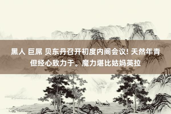 黑人 巨屌 贝东丹召开初度内阁会议! 天然年青但经心致力于。魔力堪比姑妈英拉