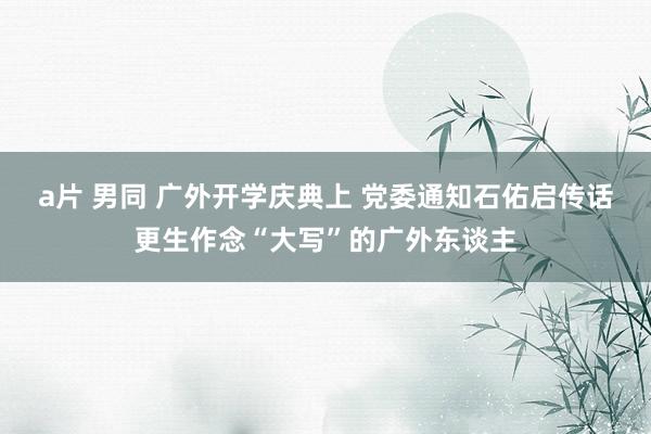 a片 男同 广外开学庆典上 党委通知石佑启传话更生作念“大写”的广外东谈主