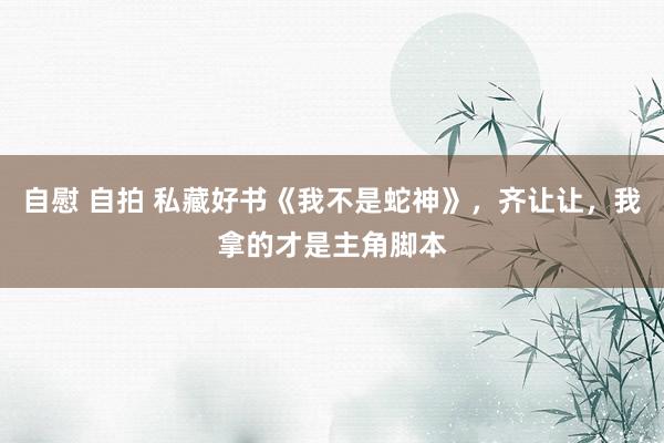 自慰 自拍 私藏好书《我不是蛇神》，齐让让，我拿的才是主角脚本
