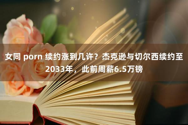 女同 porn 续约涨到几许？杰克逊与切尔西续约至2033年，此前周薪6.5万镑