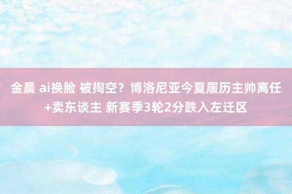 金晨 ai换脸 被掏空？博洛尼亚今夏履历主帅离任+卖东谈主 新赛季3轮2分跌入左迁区