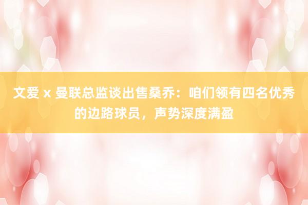 文爱 x 曼联总监谈出售桑乔：咱们领有四名优秀的边路球员，声势深度满盈