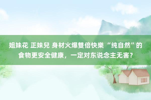 姐妹花 正妹兒 身材火爆雙倍快樂 “纯自然”的食物更安全健康，一定对东说念主无害？