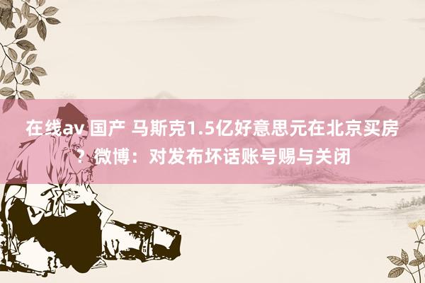 在线av 国产 马斯克1.5亿好意思元在北京买房？微博：对发布坏话账号赐与关闭