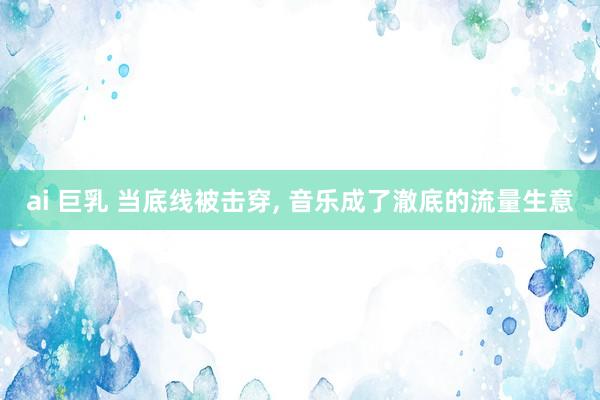 ai 巨乳 当底线被击穿， 音乐成了澈底的流量生意