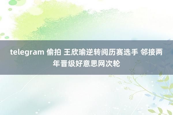 telegram 偷拍 王欣瑜逆转阅历赛选手 邻接两年晋级好意思网次轮
