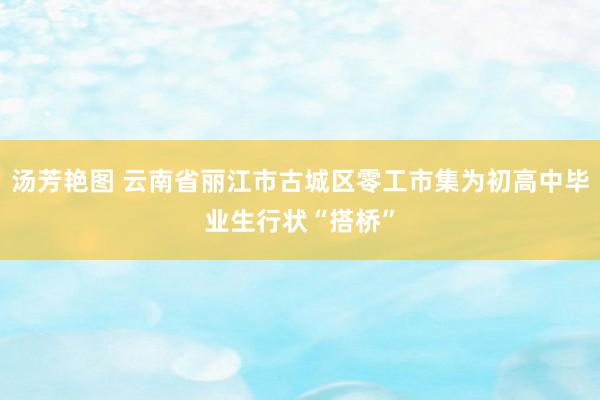 汤芳艳图 云南省丽江市古城区零工市集为初高中毕业生行状“搭桥”