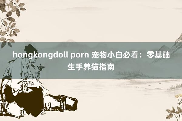 hongkongdoll porn 宠物小白必看：零基础生手养猫指南