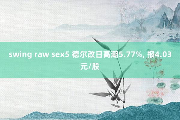 swing raw sex5 德尔改日高潮5.77%， 报4.03元/股