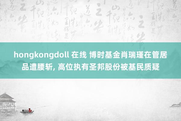 hongkongdoll 在线 博时基金肖瑞瑾在管居品遭腰斩， 高位执有圣邦股份被基民质疑