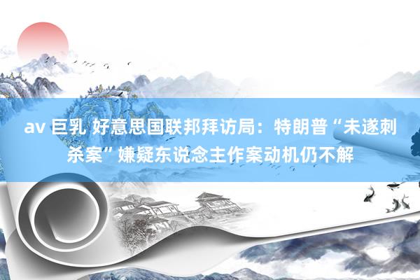 av 巨乳 好意思国联邦拜访局：特朗普“未遂刺杀案”嫌疑东说念主作案动机仍不解