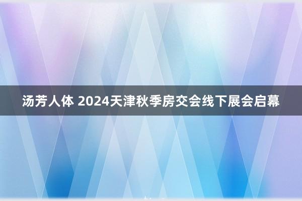 汤芳人体 2024天津秋季房交会线下展会启幕