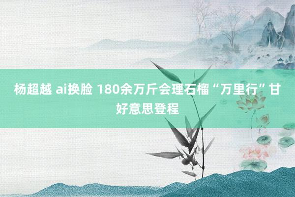 杨超越 ai换脸 180余万斤会理石榴“万里行”甘好意思登程