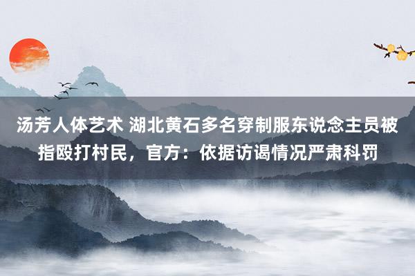 汤芳人体艺术 湖北黄石多名穿制服东说念主员被指殴打村民，官方：依据访谒情况严肃科罚
