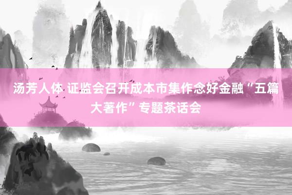 汤芳人体 证监会召开成本市集作念好金融“五篇大著作”专题茶话会