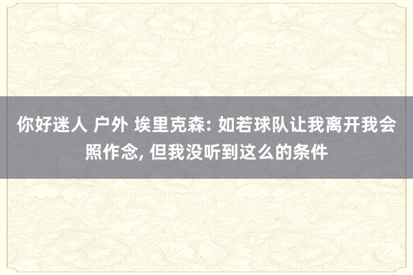 你好迷人 户外 埃里克森: 如若球队让我离开我会照作念， 但我没听到这么的条件