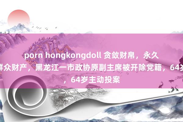porn hongkongdoll 贪敛财帛，永久违规占用群众财产，黑龙江一市政协原副主席被开除党籍，64岁主动投案