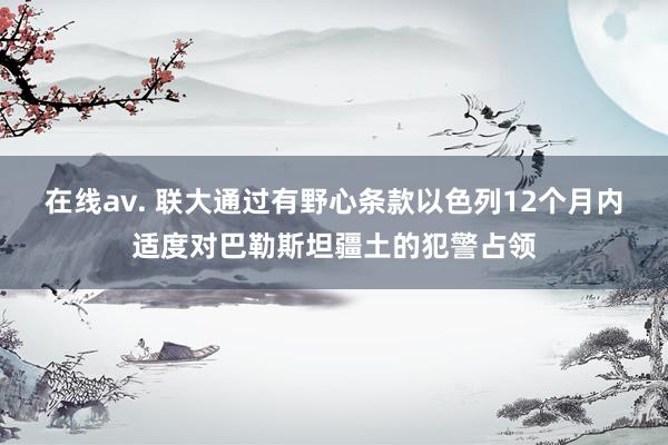 在线av. 联大通过有野心条款以色列12个月内适度对巴勒斯坦疆土的犯警占领