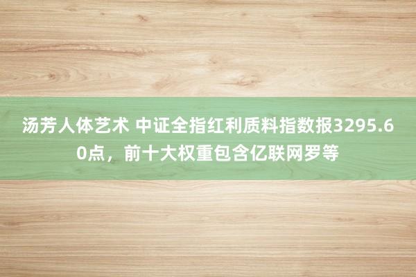 汤芳人体艺术 中证全指红利质料指数报3295.60点，前十大权重包含亿联网罗等
