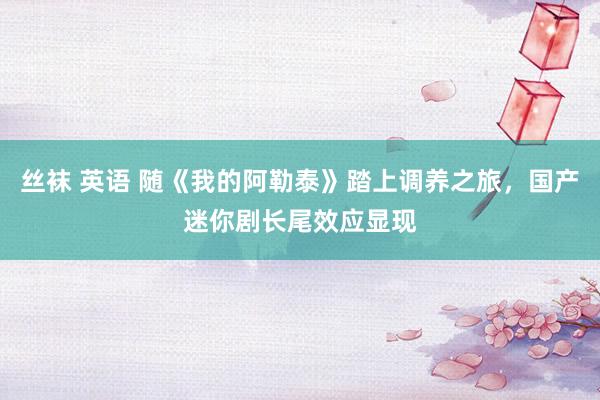 丝袜 英语 随《我的阿勒泰》踏上调养之旅，国产迷你剧长尾效应显现