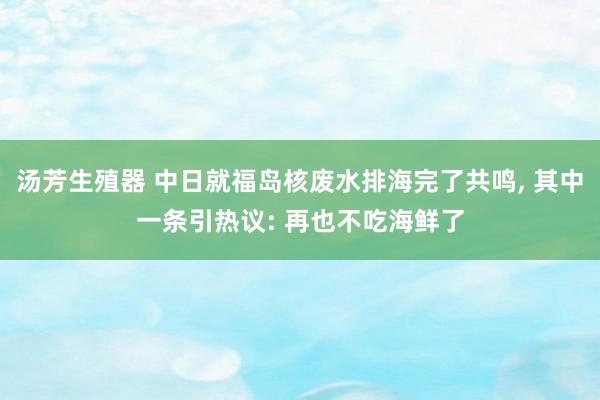 汤芳生殖器 中日就福岛核废水排海完了共鸣， 其中一条引热议: 再也不吃海鲜了