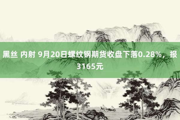 黑丝 内射 9月20日螺纹钢期货收盘下落0.28%，报3165元