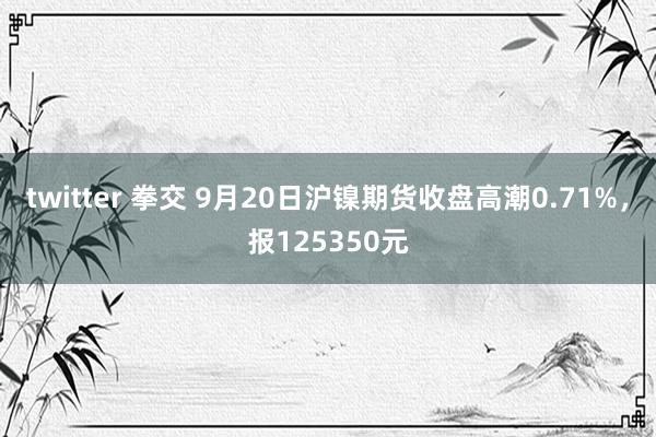 twitter 拳交 9月20日沪镍期货收盘高潮0.71%，报125350元