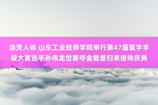 汤芳人体 山东工业技师学院举行第47届寰宇手段大赛选手孙伟龙世赛夺金载誉归来接待庆典