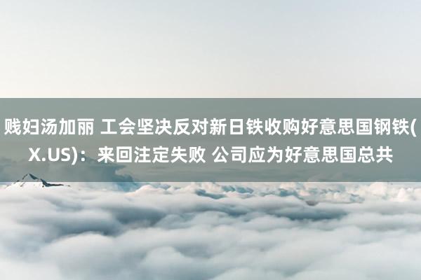 贱妇汤加丽 工会坚决反对新日铁收购好意思国钢铁(X.US)：来回注定失败 公司应为好意思国总共